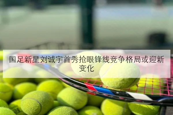 国足新星刘诚宇首秀抢眼锋线竞争格局或迎新变化