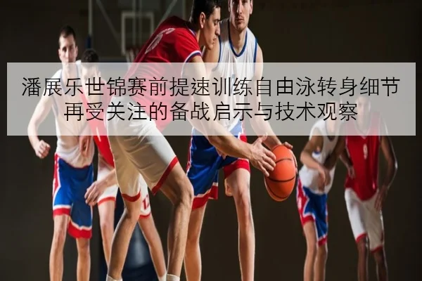 潘展乐世锦赛前提速训练自由泳转身细节再受关注的备战启示与技术观察