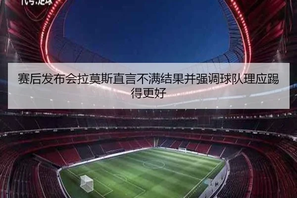 赛后发布会拉莫斯直言不满结果并强调球队理应踢得更好